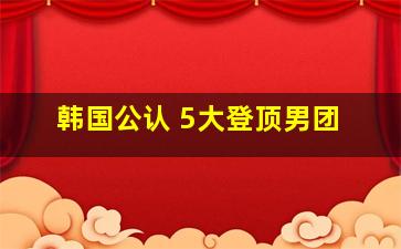 韩国公认 5大登顶男团